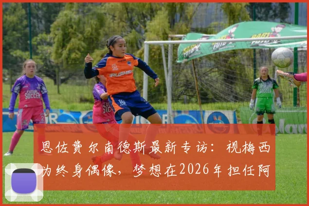 恩佐费尔南德斯最新专访:视梅西为终身偶像,梦想在2026年担任阿根廷国家队队长