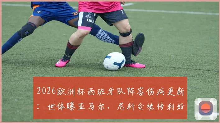 2026欧洲杯西班牙队阵容伤病更新：世体曝亚马尔、尼科合练传利好，但仍有关键伤兵待观察，深度分析备战前景