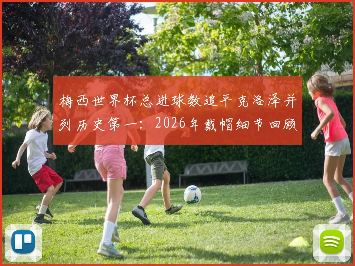 梅西世界杯总进球数追平克洛泽并列历史第一：2026年戴帽细节回顾与现役球员超越可能性分析