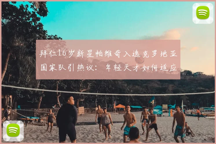 拜仁16岁新星帕维奇入选克罗地亚国家队引热议：年轻天才如何适应成年队强度，技术特点与未来前景全解析