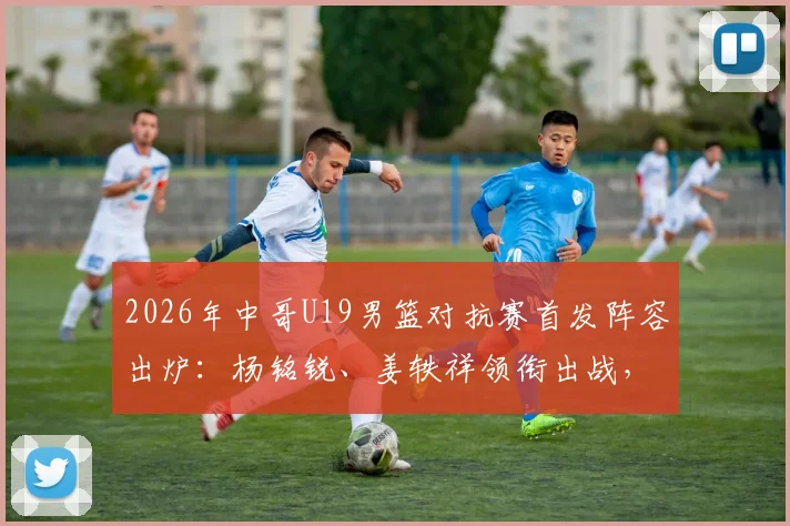 2026年中哥U19男篮对抗赛首发阵容出炉:杨铭锐、姜轶祥领衔出战,新星苗润东蓄势待发