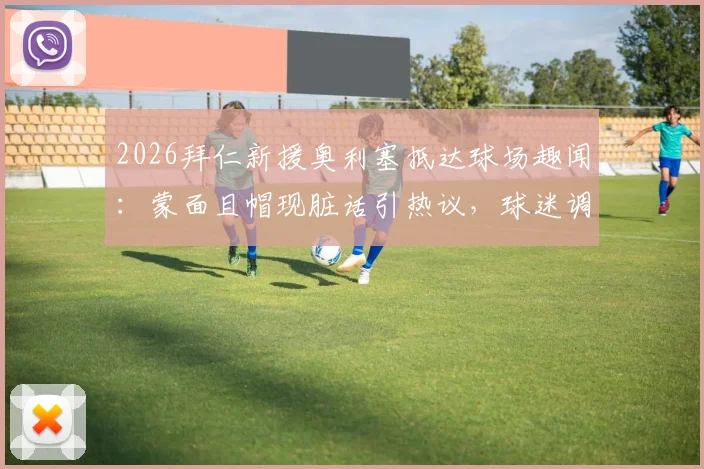 2026拜仁新援奥利塞抵达球场趣闻：蒙面且帽现脏话引热议，球迷调侃“嘉豪来了？”