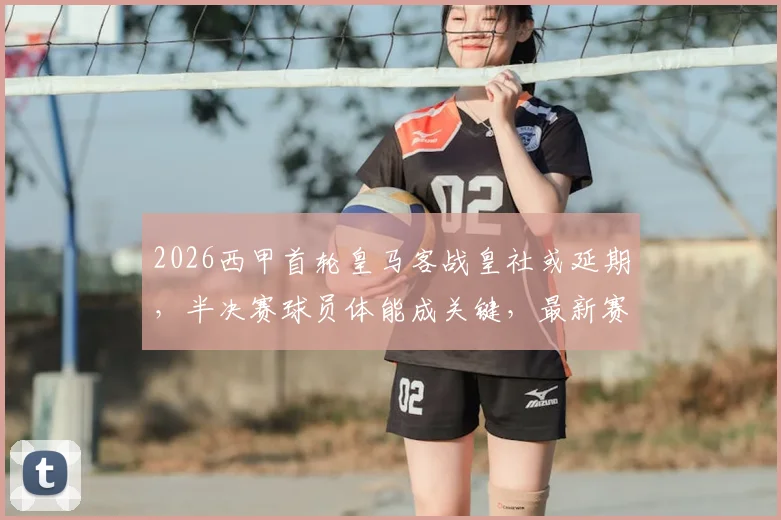 2026西甲首轮皇马客战皇社或延期,半决赛球员体能成关键,最新赛程调整分析