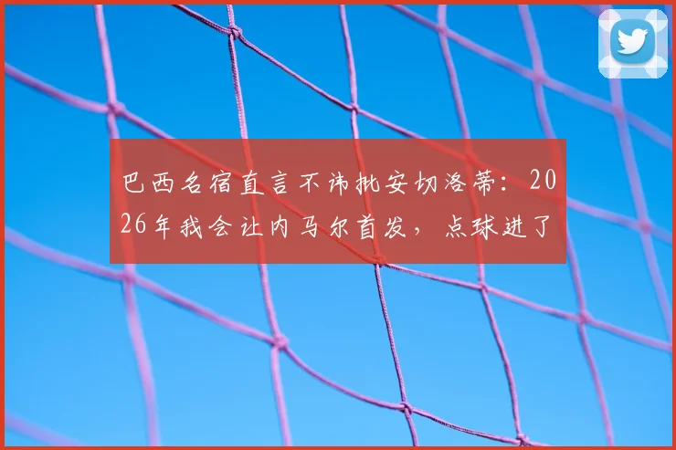 巴西名宿直言不讳批安切洛蒂:2026年我会让内马尔首发,点球进了局面完全不同