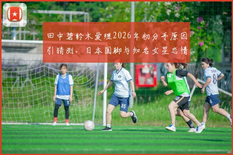 田中碧铃木爱理2026年初分手原因引猜测，日本国脚与知名女星恋情回顾与现状分析
