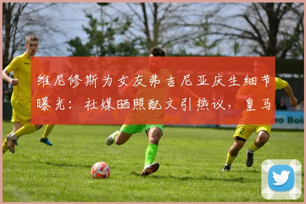 维尼修斯为女友弗吉尼亚庆生细节曝光:社媒晒照配文引热议,皇马球星高调示爱获祝福