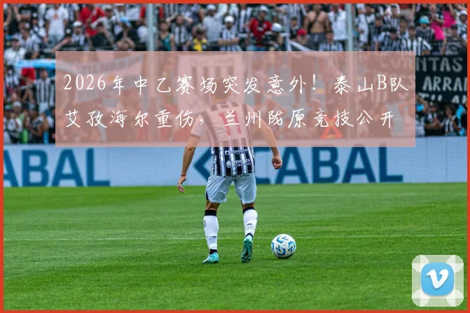 2026年中乙赛场突发意外！泰山B队艾孜海尔重伤，兰州陇原竞技公开致歉并持续关注伤情