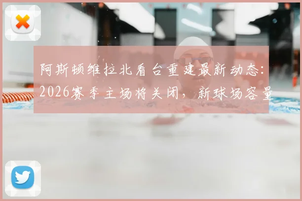 阿斯顿维拉北看台重建最新动态：2026赛季主场将关闭，新球场容量超5万座位详解