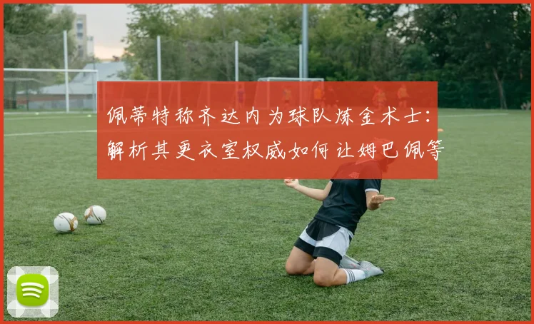 佩蒂特称齐达内为球队炼金术士:解析其更衣室权威如何让姆巴佩等巨星信服