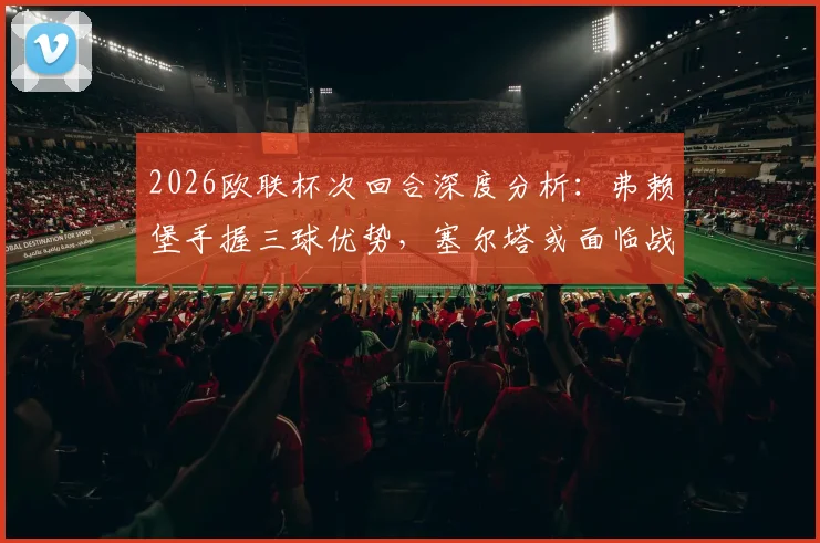 2026欧联杯次回合深度分析:弗赖堡手握三球优势,塞尔塔或面临战略性放弃抉择