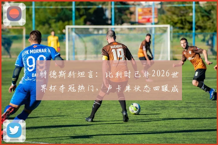 特德斯科坦言:比利时已非2026世界杯夺冠热门,卢卡库状态回暖成最大惊喜