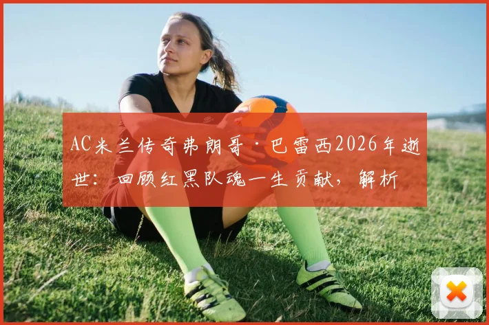 AC米兰传奇弗朗哥·巴雷西2026年逝世:回顾红黑队魂一生贡献,解析全队默哀背后的忠诚精神