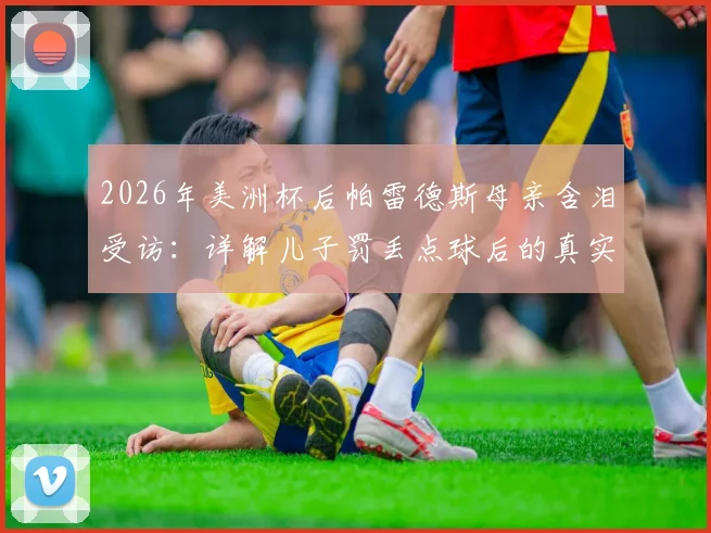 2026年美洲杯后帕雷德斯母亲含泪受访：详解儿子罚丢点球后的真实家庭态度与面对外界质疑的回应