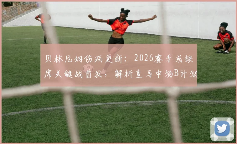 贝林厄姆伤病更新:2026赛季或缺席关键战首发,解析皇马中场B计划及阿韦罗亚复出时间线