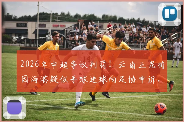 2026年中超争议判罚!云南玉昆将因海港疑似手球进球向足协申诉,VAR回放关键点详解