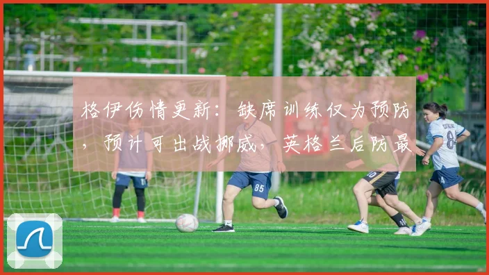 格伊伤情更新:缺席训练仅为预防,预计可出战挪威,英格兰后防最新情况解析